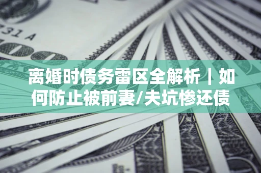 济南离婚时债务雷区全解析｜如何防止被前妻/夫坑惨还债？